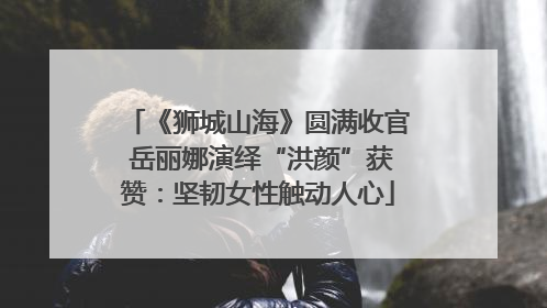 《狮城山海》圆满收官 岳丽娜演绎“洪颜”获赞：坚韧女性触动人心