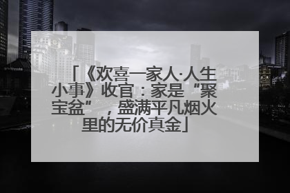 《欢喜一家人·人生小事》收官：家是“聚宝盆”，盛满平凡烟火里的无价真金