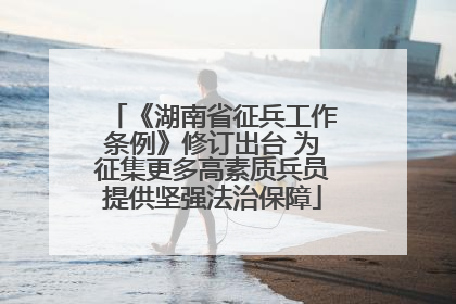 《湖南省征兵工作条例》修订出台 为征集更多高素质兵员提供坚强法治保障