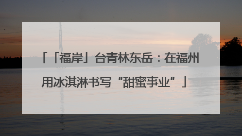 「福岸」台青林东岳：在福州用冰淇淋书写“甜蜜事业”