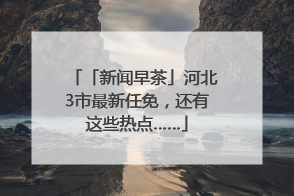 「新闻早茶」河北3市最新任免，还有这些热点……
