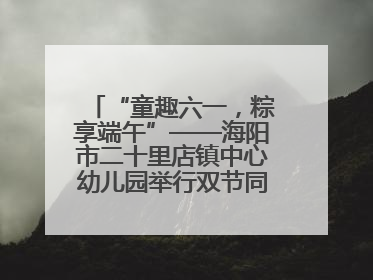 “童趣六一，粽享端午”——海阳市二十里店镇中心幼儿园举行双节同庆活动