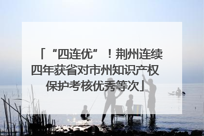 “四连优”！荆州连续四年获省对市州知识产权保护考核优秀等次