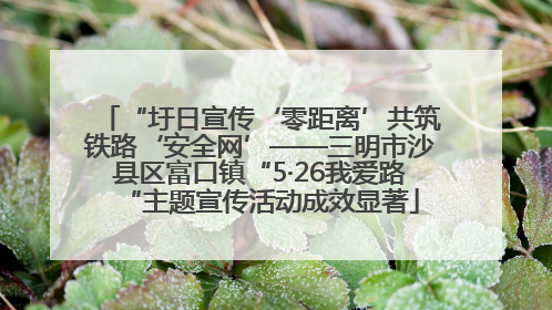 “圩日宣传‘零距离’共筑铁路‘安全网’——三明市沙县区富口镇“5·26我爱路“主题宣传活动成效显著