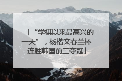 “学棋以来最高兴的一天”，杨楷文春兰杯连胜韩国前三夺冠