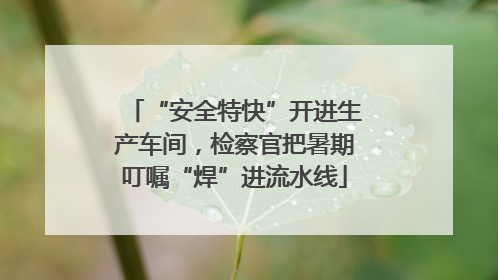 “安全特快”开进生产车间，检察官把暑期叮嘱“焊”进流水线