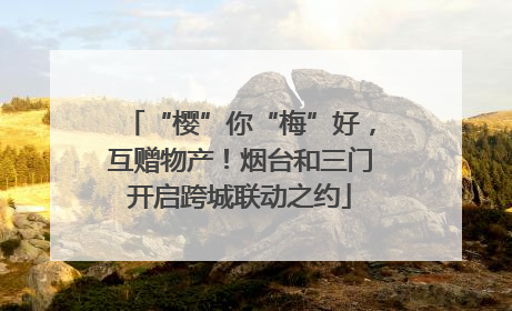 “樱”你“梅”好，互赠物产！烟台和三门开启跨城联动之约