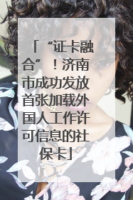 “证卡融合”！济南市成功发放首张加载外国人工作许可信息的社保卡