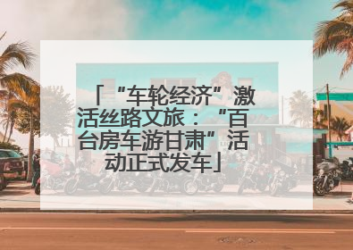 “车轮经济”激活丝路文旅：“百台房车游甘肃”活动正式发车