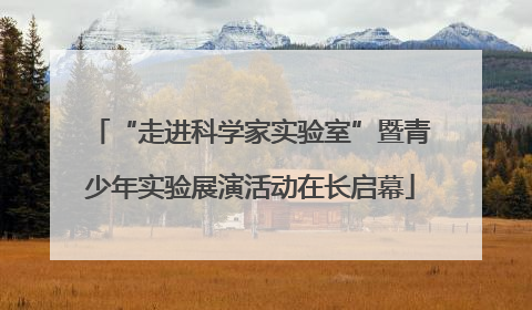 “走进科学家实验室”暨青少年实验展演活动在长启幕