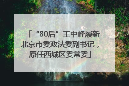 “80后”王中峰履新北京市委政法委副书记，原任西城区委常委
