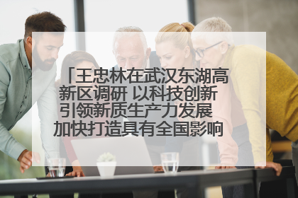 王忠林在武汉东湖高新区调研 以科技创新引领新质生产力发展 加快打造具有全国影响力的科技创新高地