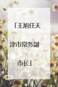王旭任天津市常务副市长