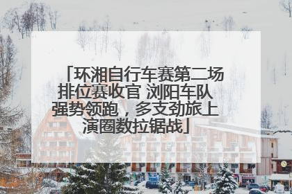 环湘自行车赛第二场排位赛收官 浏阳车队强势领跑，多支劲旅上演圈数拉锯战