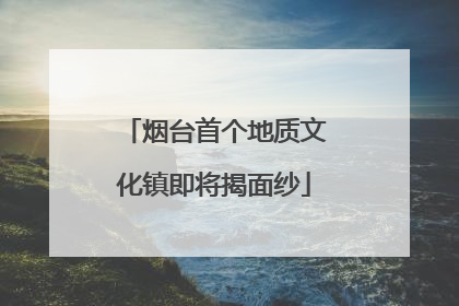 烟台首个地质文化镇即将揭面纱
