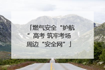 燃气安全“护航”高考 筑牢考场周边“安全网”