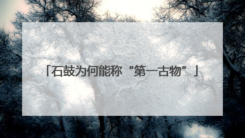 石鼓为何能称“第一古物”