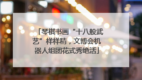 琴棋书画“十八般武艺”样样精，文博会机器人组团花式秀绝活