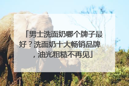 男士洗面奶哪个牌子最好？洗面奶十大畅销品牌，油光粗糙不再见