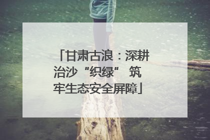 甘肃古浪：深耕治沙“织绿” 筑牢生态安全屏障