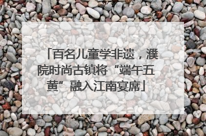 百名儿童学非遗，濮院时尚古镇将“端午五黄”融入江南宴席
