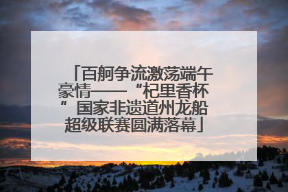 百舸争流激荡端午豪情——“杞里香杯”国家非遗道州龙船超级联赛圆满落幕