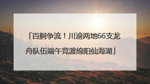 百舸争流！川渝两地66支龙舟队伍端午竞渡绵阳仙海湖