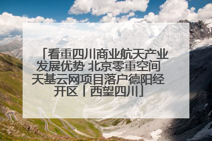 看重四川商业航天产业发展优势 北京零重空间天基云网项目落户德阳经开区丨西望四川
