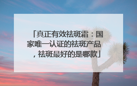真正有效祛斑霜：国家唯一认证的祛斑产品，祛斑最好的是哪款
