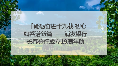 砥砺奋进十九载 初心如磐谱新篇——浦发银行长春分行成立19周年助力吉林省全面振兴纪实