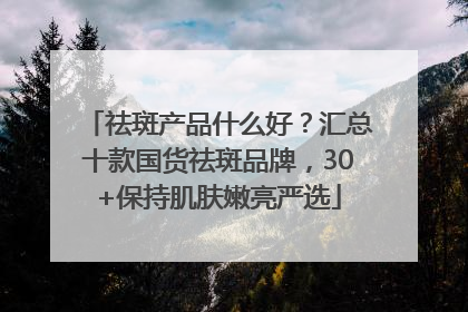 祛斑产品什么好？汇总十款国货祛斑品牌，30+保持肌肤嫩亮严选