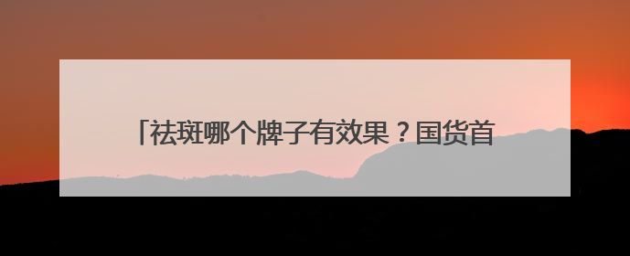 祛斑哪个牌子有效果？国货首选：淡斑祛斑效果排名第一？