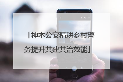 神木公安精耕乡村警务提升共建共治效能