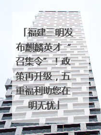 福建三明发布麒麟英才“召集令”！政策再升级，五重福利助您在明无忧