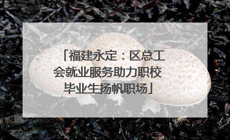 福建永定：区总工会就业服务助力职校毕业生扬帆职场