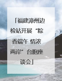 福建漳州边检站开展“粽香端午 情浓两岸”台胞座谈会