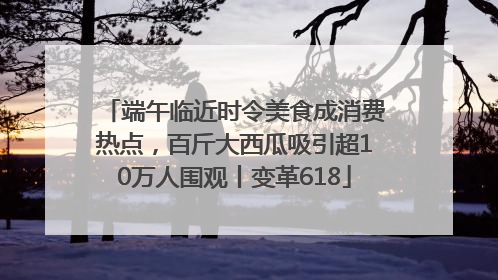 端午临近时令美食成消费热点，百斤大西瓜吸引超10万人围观丨变革618