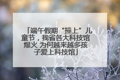 端午假期“撞上”儿童节，我省各大科技馆爆火 为何越来越多孩子爱上科技馆