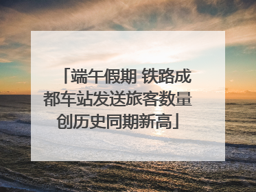 端午假期 铁路成都车站发送旅客数量创历史同期新高