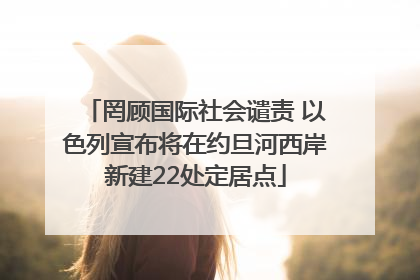 罔顾国际社会谴责 以色列宣布将在约旦河西岸新建22处定居点
