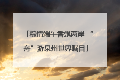粽情端午香飘两岸 “舟”游泉州世界瞩目