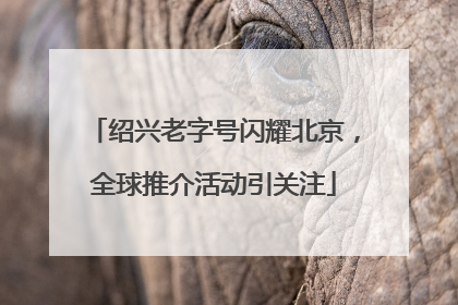 绍兴老字号闪耀北京，全球推介活动引关注