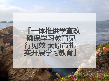 一体推进学查改 确保学习教育见行见效 太原市扎实开展学习教育