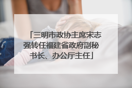 三明市政协主席宋志强转任福建省政府副秘书长、办公厅主任