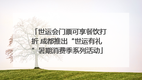 世运会门票可享餐饮打折 成都推出“世运有礼”暑期消费季系列活动