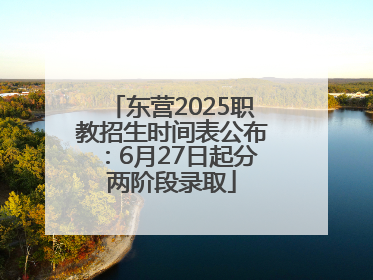 东营2025职教招生时间表公布：6月27日起分两阶段录取