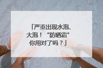 严重出现水泡、大泡！“防晒霜”你用对了吗？