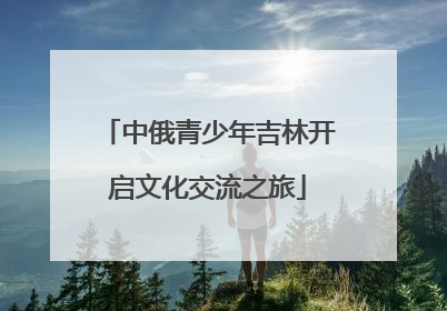 中俄青少年吉林开启文化交流之旅
