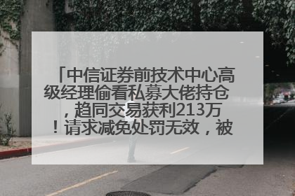 中信证券前技术中心高级经理偷看私募大佬持仓，趋同交易获利213万！请求减免处罚无效，被罚没426万