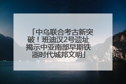 中乌联合考古新突破！班迪汉2号遗址揭示中亚南部早期铁器时代城邦文明